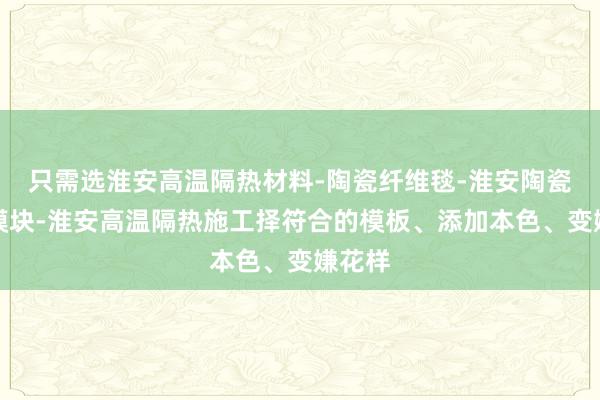 只需选淮安高温隔热材料-陶瓷纤维毯-淮安陶瓷纤维模块-淮安高温隔热施工择符合的模板、添加本色、变嫌花样